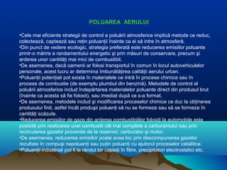 POLUAREA AERULUI
•Cele mai eficiente strategii de control a poluării atmosferice implică metode ce reduc,
colectează, captează sau reţin poluanţii înainte ca ei să intre în atmosferă.
•Din punct de vedere ecologic, strategia preferată este reducerea emisiilor poluante
printr-o mărire a randamentului energetic şi prin măsuri de conservare, precum şi
arderea unor cantităţi mai mici de combustibil.
•De asemenea, dacă oamenii ar folosi transportul în comun în locul autovehiculelor
personale, acest lucru ar determina îmbunătăţirea calităţii aerului urban.
•Poluanţii potenţiali pot exista în materialele ce intră în procese chimice sau în
procese de combustie (de exemplu plumbul din benzină). Metodele de control al
poluării atmosferice includ îndepărtarea materialelor poluante direct din produsul brut
(înainte ca acesta să fie folosit), sau imediat după ce s-a format.
•De asemenea, metodele includ şi modificarea proceselor chimice ce duc la obţinerea
produsului finit, astfel încât produşii poluanţi să nu se formeze sau să se formeze în
cantităţi scăzute.
•Reducerea emisiilor de gaze din arderea combustibililor folosiţi la automobile este
posibilă prin realizarea unei combustii cât mai complete a carburantului sau prin
recircularea gazelor provenite de la rezervor, carburator şi motor.
•De asemenea, reducerea emisiilor poate avea loc prin descompunerea gazelor
rezultate în compuşi nepoluanţi sau puţin poluanţi cu ajutorul proceselor catalitice.
•Poluanţii industriali pot fi la rândul lor captaţi în filtre, precipitatori electrostatici etc.
 