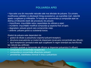POLUAREA APEI
• Apa este una din resursele naturale cele mai afectate de poluare. Ca urmare,
modificarea calităţilor ei afectează întreg ecosistemul, pe suprafeţe mari, datorită
apelor curgătoare şi infiltraţiilor. În funcţie de concentraţia şi compoziţia apei se
disting următoarele stadii ale procesului de poluare:
– impurificare: impurităţile reduc capacitatea de utilizare a apei;
– murdărire: impurităţile modifică compoziţia şi aspectul fizic al apei;
– degradare: poluare gravă care compromite viaţa;
– otrăvire: poluare gravă cu substanţe toxice.
Gradul de poluare este dependent de:
• gradul de diluţie a poluantului (raportul poluant-receptor);
• structura evacuatorului şi modul de dispersare (evacuare concentrată sau difuză);
• tipul receptorului (emisarul este apă curgătoare în regim torenţial sau lent-fluvial,
lac natural sau artificial);
• condiţiile spaţiale şi temporale ale difuziei şi dispersiei poluantului în efluent;
• compoziţia şi concentraţia receptorului;
• compoziţia şi concentraţia efluentului poluant;
• persistenţa, stabilitatea chimică în timp a poluantului
 