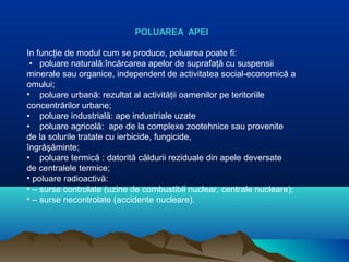 POLUAREA APEI
In funcţie de modul cum se produce, poluarea poate fi:
• poluare naturală:încărcarea apelor de suprafaţă cu suspensii
minerale sau organice, independent de activitatea social-economică a
omului;
• poluare urbană: rezultat al activităţii oamenilor pe teritoriile
concentrărilor urbane;
• poluare industrială: ape industriale uzate
• poluare agricolă: ape de la complexe zootehnice sau provenite
de la solurile tratate cu ierbicide, fungicide,
îngrăşăminte;
• poluare termică : datorită căldurii reziduale din apele deversate
de centralele termice;
• poluare radioactivă:
• – surse controlate (uzine de combustibil nuclear, centrale nucleare);
• – surse necontrolate (accidente nucleare).
 