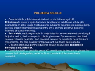 POLUAREA SOLULUI
• Caracteristicile solului determină direct productivitatea agricolă.
Chimizarea în exces a agriculturii duce la tulburarea echilibrului solului şi la
acumularea în sol şi în apa freatică a unor substanţe minerale (de exemplu nitriţi,
care au efect methemoglobinizant pentru om şi animale şi distrug bacteriile
fixatoare de azot atmosferic).
• Pesticidele, nebiodegradabile în majoritatea lor, se concentrează de-a lungul
lanţurilor trofice, fiind toxice pentru plante şi animale. De asemenea, dăunătorii
devin rezistenţi la pesticide, fiind necesară crearea de substanţe de sinteză noi,
mai eficiente, dar care au dezavantajul că sunt mai toxice pentru mediu.
• O soluţie alternativă pentru reducerea poluării solului este combaterea
biologică a dăunătorilor.
• Datorită poluării cu pesticide peste 300 de milioane de hectare se găsesc într-
un nivel înalt de degradare, astfel încât se consideră că fenomenul este
ireversibil.
 