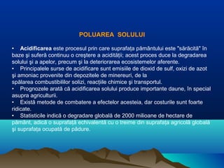 POLUAREA SOLULUI
• Acidificarea este procesul prin care suprafaţa pământului este "sărăcită" în
baze şi suferă continuu o creştere a acidităţii; acest proces duce la degradarea
solului şi a apelor, precum şi la deteriorarea ecosistemelor aferente.
• Principalele surse de acidificare sunt emisiile de dioxid de sulf, oxizi de azot
şi amoniac provenite din depozitele de minereuri, de la
spălarea combustibililor solizi, reacţiile chimice şi transportul.
• Prognozele arată că acidificarea solului produce importante daune, în special
asupra agriculturii.
• Există metode de combatere a efectelor acesteia, dar costurile sunt foarte
ridicate.
• Statisticile indică o degradare globală de 2000 milioane de hectare de
pământ, adică o suprafaţă echivalentă cu o treime din suprafaţa agricolă globală
şi suprafaţa ocupată de pădure.
 