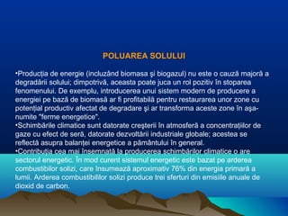 POLUAREA SOLULUI
•Producţia de energie (incluzând biomasa şi biogazul) nu este o cauză majoră a
degradării solului; dimpotrivă, aceasta poate juca un rol pozitiv în stoparea
fenomenului. De exemplu, introducerea unui sistem modern de producere a
energiei pe bază de biomasă ar fi profitabilă pentru restaurarea unor zone cu
potenţial productiv afectat de degradare şi ar transforma aceste zone în aşa-
numite "ferme energetice".
•Schimbările climatice sunt datorate creşterii în atmosferă a concentraţiilor de
gaze cu efect de seră, datorate dezvoltării industriale globale; acestea se
reflectă asupra balanţei energetice a pământului în general.
•Contribuţia cea mai însemnată la producerea schimbărilor climatice o are
sectorul energetic. În mod curent sistemul energetic este bazat pe arderea
combustibilor solizi, care însumează aproximativ 76% din energia primară a
lumii. Arderea combustibililor solizi produce trei sferturi din emisiile anuale de
dioxid de carbon.
 