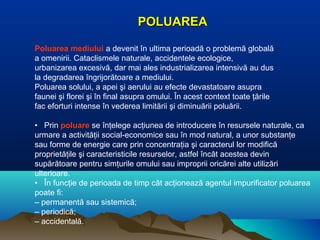 POLUAREAPOLUAREA
Poluarea mediului a devenit în ultima perioadă o problemă globală
a omenirii. Cataclismele naturale, accidentele ecologice,
urbanizarea excesivă, dar mai ales industrializarea intensivă au dus
la degradarea îngrijorătoare a mediului.
Poluarea solului, a apei şi aerului au efecte devastatoare asupra
faunei şi florei şi în final asupra omului. În acest context toate ţările
fac eforturi intense în vederea limitării şi diminuării poluării.
• Prin poluare se înţelege acţiunea de introducere în resursele naturale, ca
urmare a activităţii social-economice sau în mod natural, a unor substanţe
sau forme de energie care prin concentraţia şi caracterul lor modifică
proprietăţile şi caracteristicile resurselor, astfel încât acestea devin
supărătoare pentru simţurile omului sau improprii oricărei alte utilizări
ulterioare.
• În funcţie de perioada de timp cât acţionează agentul impurificator poluarea
poate fi:
– permanentă sau sistemică;
– periodică;
– accidentală.
 
