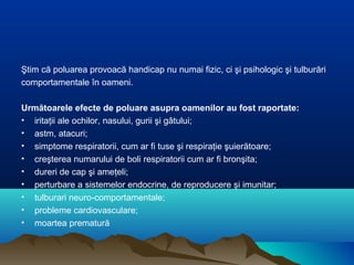 Ştim că poluarea provoacă handicap nu numai fizic, ci şi psihologic şi tulburări
comportamentale în oameni.
Următoarele efecte de poluare asupra oamenilor au fost raportate:
• iritaţii ale ochilor, nasului, gurii şi gâtului;
• astm, atacuri;
• simptome respiratorii, cum ar fi tuse şi respiraţie şuierătoare;
• creşterea numarului de boli respiratorii cum ar fi bronşita;
• dureri de cap şi ameţeli;
• perturbare a sistemelor endocrine, de reproducere şi imunitar;
• tulburari neuro-comportamentale;
• probleme cardiovasculare;
• moartea prematură
 