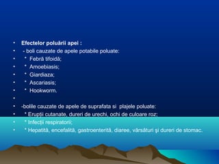 • Efectelor poluării apei :
• - boli cauzate de apele potabile poluate:
• * Febră tifoidă;
• * Amoebiasis;
• * Giardiaza;
• * Ascariasis;
• * Hookworm.
•
• -bolile cauzate de apele de suprafata si plajele poluate:
• * Erupţii cutanate, dureri de urechi, ochi de culoare roz;
• * Infecţii respiratorii;
• * Hepatită, encefalită, gastroenterită, diaree, vărsături şi dureri de stomac.
 