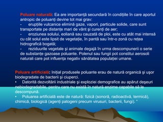 Poluare artificială: Iniţial produsele poluante erau de natură organică şi uşor
biodegradate de bacterii şi ciuperci.
• Datorită dezvoltării industriale şi exploziei demografice au apărut deşeuri
nebiodegradabile, pentru care nu există în natură enzime capabile să le
descompună.
• Poluarea artificială este de natură: fizică (sonoră, radioactivă, termică),
chimică, biologică (agenţi patogeni precum virusuri, bacterii, fungi). '
Poluare naturală: Ea are importanţă secundară în condiţiile în care aportul
antropic de poluanţi devine tot mai grav:
- erupţiile vulcanice elimină gaze, vapori, particule solide, care sunt
transportate pe distanţe mari de vânt şi curenţi de aer;
- eroziunea solului, eoliană sau cauzată de ploi, este cu atât mai intensă
cu cât solul este lipsit de vegetaţie, în pantă sau într-o zonă cu reţea
hidrografică bogată;
- reziduurile vegetale şi animale degajă în urma descompunerii o serie
de substanţe gazoase poluante. Polenul sau fungii pot constitui aerosoli
naturali care pot influenţa negativ sănătatea populaţiei umane.
 