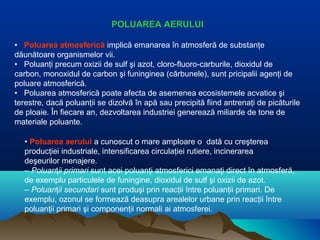 POLUAREA AERULUI
• Poluarea atmosferică implică emanarea în atmosferă de substanţe
dăunătoare organismelor vii.
• Poluanţi precum oxizii de sulf şi azot, cloro-fluoro-carburile, dioxidul de
carbon, monoxidul de carbon şi funinginea (cărbunele), sunt pricipalii agenţi de
poluare atmosferică.
• Poluarea atmosferică poate afecta de asemenea ecosistemele acvatice şi
terestre, dacă poluanţii se dizolvă în apă sau precipită fiind antrenaţi de picăturile
de ploaie. În fiecare an, dezvoltarea industriei generează miliarde de tone de
materiale poluante.
• Poluarea aerului a cunoscut o mare amploare o dată cu creşterea
producţiei industriale, intensificarea circulaţiei rutiere, incinerarea
deşeurilor menajere.
– Poluanţii primari sunt acei poluanţi atmosferici emanaţi direct în atmosferă,
de exemplu particulele de funingine, dioxidul de sulf şi oxizii de azot.
– Poluanţii secundari sunt produşi prin reacţii între poluanţii primari. De
exemplu, ozonul se formează deasupra arealelor urbane prin reacţii între
poluanţii primari şi componenţii normali ai atmosferei.
 