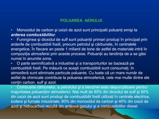 POLUAREA AERULUI
• Monoxidul de carbon şi oxizii de azot sunt principalii poluanţi emişi la
arderea combustibililor.
• Funinginea şi dioxidul de sulf sunt poluanţii primari produşi în principal prin
arderile de combustibili fosili, precum petrolul şi cărbunele, în centralele
energetice. În fiecare an peste 1 miliard de tone de astfel de materiale intră în
compoziţia atmosferei prin aceste procese. Poluanţii au tendinţa de a se găsi
numai în anumite zone.
• O parte semnificativă a industriei şi a transporturilor se bazează pe
combustibili fosili. Pe măsură ce aceşti combustibili sunt consumaţi, în
atmosferă sunt eliminate particule poluante. Cu toate că un mare număr de
astfel de chimicale contribuie la poluarea atmosferică, cele mai multe dintre ele
conţin carbon, sulf şi azot.
• Combustia cărbunelui, a petrolului şi a benzinei este răspunzătoare pentru
majoritatea poluanţilor atmosferici. Mai mult de 80% din dioxidul de sulf şi 50%
din oxizii de azot sunt produşi de combustibilii fosili utilizaţi în centrale electrice,
boilere şi furnale industriale; 80% din monoxidul de carbon şi 40% din oxizii de
azot şi hidrocarburi rezultă din arderea gazului şi a combustibililor diesel.
 