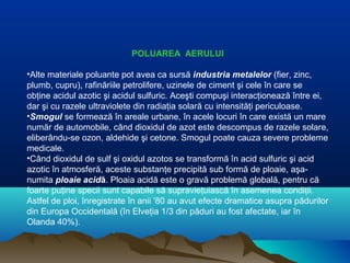 POLUAREA AERULUI
•Alte materiale poluante pot avea ca sursă industria metalelor (fier, zinc,
plumb, cupru), rafinăriile petrolifere, uzinele de ciment şi cele în care se
obţine acidul azotic şi acidul sulfuric. Aceşti compuşi interacţionează între ei,
dar şi cu razele ultraviolete din radiaţia solară cu intensităţi periculoase.
•Smogul se formează în areale urbane, în acele locuri în care există un mare
număr de automobile, când dioxidul de azot este descompus de razele solare,
eliberându-se ozon, aldehide şi cetone. Smogul poate cauza severe probleme
medicale.
•Când dioxidul de sulf şi oxidul azotos se transformă în acid sulfuric şi acid
azotic în atmosferă, aceste substanţe precipită sub formă de ploaie, aşa-
numita ploaie acidă. Ploaia acidă este o gravă problemă globală, pentru că
foarte puţine specii sunt capabile să supravieţuiască în asemenea condiţii.
Astfel de ploi, înregistrate în anii '80 au avut efecte dramatice asupra pădurilor
din Europa Occidentală (în Elveţia 1/3 din păduri au fost afectate, iar în
Olanda 40%).
 