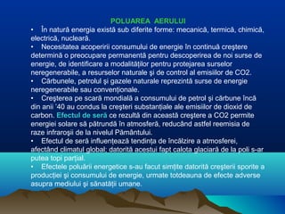 POLUAREA AERULUI
• În natură energia există sub diferite forme: mecanică, termică, chimică,
electrică, nucleară.
• Necesitatea acoperirii consumului de energie în continuă creştere
determină o preocupare permanentă pentru descoperirea de noi surse de
energie, de identificare a modalităţilor pentru protejarea surselor
neregenerabile, a resurselor naturale şi de control al emisiilor de CO2.
• Cărbunele, petrolul şi gazele naturale reprezintă surse de energie
neregenerabile sau convenţionale.
• Creşterea pe scară mondială a consumului de petrol şi cărbune încă
din anii ’40 au condus la creşteri substanţiale ale emisiilor de dioxid de
carbon. Efectul de seră ce rezultă din această creştere a CO2 permite
energiei solare să pătrundă în atmosferă, reducând astfel reemisia de
raze infraroşii de la nivelul Pământului.
• Efectul de seră influenţează tendinţa de încălzire a atmosferei,
afectând climatul global; datorită acestui fapt calota glaciară de la poli s-ar
putea topi parţial.
• Efectele poluării energetice s-au facut simţite datorită creşterii sporite a
producţiei şi consumului de energie, urmate totdeauna de efecte adverse
asupra mediului şi sănatăţii umane.
 