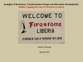 Ecologies	
  of	
  Resistance,	
  Transforma3ve	
  Change	
  and	
  Alterna3ve	
  Development:	
  
Rubber	
  Tapping-­‐the	
  Case	
  of	
  Firestone	
  in	
  Liberia	
  
Jenkins	
  Macedo	
  
	
  
Spring	
  2012	
  
 