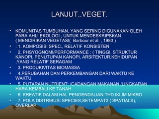 LANJUT..VEGET.LANJUT..VEGET.
• KOMUNITAS TUMBUHAN, YANG SERING DIGUNAKAN OLEH
PARA AHLI EKOLOGI , UNTUK MENDESKRIPSKAN
( MENCIRIKAN VEGETASI( Barbour et al. , 1980 )
• : 1. KOMPOSISI SPEC., RELATIF KONSISTEN
• 2. PHSYOGNOMI/PERFORMANCE : ( TINGGI, STRUKTUR
KANOPI, PENUTUPAN KANOPI, ARSITEKTUR,KEHIDUPAN
,YANG RELATIF SERAGAM
• 3. PRODUKIVITAS BIOMASSA
• 4.PERUBAHAN DAN PERKEMBANGAN DARI WAKTU KE
WAKTU
• 5. PUTARAN NUTRIENT: /CADANGAN MAKANAN /LINGKARAN
HARA KEMBALI KE TANAH
• 6. KREATIF DALAM HAL PENGENDALIAN THD IKLIM MIKRO.
• 7. POLA DISTRIBUSI SPECIES,SETEMPAT2 ( SPATIALS),
OVERLAP.
 