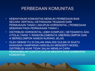 PERBEDAAN KOMUNITASPERBEDAAN KOMUNITAS
• KEBANYAKAN KOMUNITAS MEMILIKI PERBEDAAN BAIK
SECARA VERTIKAL( KETINGGIAN TEGAKAN DARI
PERMUKAAN TANAH ) MAUPUN HORISONTAL ( PERBEDAAN
SEBARAN PADA PERMUKAAN TANAH )
• DISTRIBUSI HORISONTAL LEBIH KOMPLEK ( SETIDAKNYA ADA
4 POLA) YAKNI 1/ RANDOM,2/MERATA 3/BERKELOMPOK DAN
4/ BERKELOMPOK NAMUN KURANG JELAS.
• OLEH SEBAB ITU DI DALAM ANALISIS GULMA DI SUATU
KAWASAN /HAMPARAN HARUSLAH MENGERTI MODEL
DISTRIBUSI AGAR TIDAK SALAH MEMILIH CARA
PENGAMBILAN CONTOH UNTUK MNDAPATKAN GAMBARAN
KOMUNITAS.
 