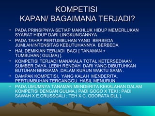 KOMPETISIKOMPETISI
KAPAN/ BAGAIMANA TERJADI?KAPAN/ BAGAIMANA TERJADI?
• PADA PRINSIPNYA SETIAP MAKHLUK HIDUP MEMERLUKAN
SYARAT HIDUP DARI LINGKUNGANNYA
• PADA TAHAP PERTUMBUHAN YANG BERBEDA
JUMLAH/INTENSITAS KEBUTUHANNYA BERBEDA
• HAL DEMIKIAN TERJADI BAGI [ TANAMAN +
TUMBUHAN( GULMA) ].
• KOMPETISI TERJADI MANAKALA TOTAL KETERSEDIAAN
SUMBER DAYA .LEBIH RENDAH DARI YANG DIBUTUHKAN
BUTUHAN BERSAMA ,DALAM KURUN WAKTU SAMA .
• DAMPAK KOMPETISI, YANG KALAH MENDERITA,
PERTUMBUHAN TERGANGGU HASIL MENURUN
• PADA UMUMNYA TANAMAN MENDERITA KEKALAHAN DALAM
KOMPETISI DENGAN GULMA.( PADI GOGO X TEKI ; PADI
SAWAH X E.CRUSSGALI ; TEH X C. ODORATA DLL ).
 