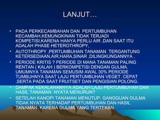 LANJUT…LANJUT…
• PADA PERKECAMBAHAN DAN PERTUMBUHAN
KECAMBAH,KEMUNGKINAN TIDAK TERJADI
KOMPETISI,KARENA HANYA PERLU AIR ,DAN SAAT ITU
ADALAH PHASE HETEROTHROPY,
• AUTOTHROPY ,PERTUMBUHAN TANAMAN TERGANTUNG
KETERSEDIAAN,AIR,HARA,SINAR ,DILINGKUNGANNYA .
• PERIODE KRITIS ? PERIODE DI MANA TANAMAN PALING
RENTAN ( KALAH ) BERKOMPETISI DENGAN GULMA.
UMUMNYA TANAMAN SEMUSIM AWAL 30% PERIODE
TUMBUHNYA SAAT LAJU PERTUMBUHAN VEGET. CEPAT
,SERTA PADA SAAT FRUITSET DAN PENGISIAN POLONG.
• DAMPAK KEKALAHANNYA ADALAH LAJU PERTUMBUHAN DAN
HASIL TANAMAN NYATA MENURUN?
• SETELAH KANOPI TANAMAN MENUTUP, GANGGUAN GULMA
TIDAK NYATA TERHADAP PERTUMBUHAN DAN HASIL
TANAMAN, KARENA GULMA YANG TERTEKAN.
 