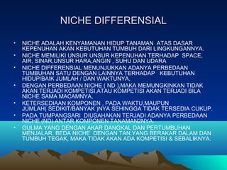 NICHE DIFFERENSIALNICHE DIFFERENSIAL
• NICHE ADALAH KENYAMANAN HIDUP TANAMAN ATAS DASAR
KEPENUHAN AKAN KEBUTUHAN TUMBUH DARI LINGKUNGANNYA.
• NICHE MEMILIKI UNSUR UNSUR KEPENUHAN TERHADAP SPACE,
AIR, SINAR,UNSUR HARA,ANGIN , SUHU DAN UDARA
• NICHE DIFFERENSIAL MENUNJUKKAN ADANYA PERBEDAAN
TUMBUHAN SATU DENGAN LAINNYA TERHADAP KEBUTUHAN
HIDUP/BAIK JUMLAH / DAN WAKTUNYA,
• DENGAN PERBEDAAN NICHE ( ND ),MAKA MEMUNGKINKAN TIDAK
AKAN TERJADI KOMPETISI,ATAU KOMPETISI AKAN TERJADI BILA
NICHE SAMA MACAMNYA,
• KETERSEDIAAN KOMPONEN , PADA WAKTU,MAUPUN
JUMLAH( SEDIKIT/BANYAK )NYA SEHINGGA TIDAK TERSEDIA CUKUP.
• PADA TUMPANGSARI DIUSAHAKAN TERJADI ADANYA PERBEDAAN
NICHE (ND) ANTAR KOMPONEN TANAMAN2NYA.
• GULMA YANG DENGAN AKAR DANGKAL DAN PERTUMBUHAN
MENJALAR, BEDA NICHE DENGAN TAN.YANG BERAKAR DALAM DAN
TUMBUH TEGAK, MAKA TIDAK AKAN ADA KOMPETISI & SEBALIKNYA.
 
