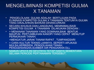 MENGELIMINASI KOMPETISI GULMAMENGELIMINASI KOMPETISI GULMA
X TANAMANX TANAMAN
• PENGELOLAAN GULMA ADALAH BERTUJUAN PADA
ELIMINASI KOMPETISI GULMA X TANAMAN.TENTUNYA GULMA
YANG DIKALAHKAN BAHKAN DIHANCURKAN
• SECARA KHUSUS DAN LANGSUNG, MEMINIMALISASI
KOMPETISI GULMA X TANAMAN DILAKUKAN DENGAN :
• = MENANAM TANAMAN YANG DOMINAN,BAIK BENTUK
MAUPUN PERTUMBUHAN KANOPI YANG CEPAT MENUTUP
PERMUKAAN TANAH;
=MENGATUR JARAK TANAM RAPAT , TUMPANGSARI
• = CARA KULTUR TEKNIS LAINNYA, SEPERTI APLIKASI
MULSA,HERBISIDA ,PENGOLAHAN TANAH,
PENGGENANGAN,SUMBER AIR PENGAIRAN DLL
• NAMUN UPAYA INI SIFATNYA TETAP HANYA SEMENTARA
SELAMA PERIODE PERTANAMAN TERSEBUT.
 
