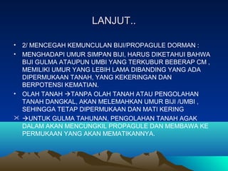 LANJUT..LANJUT..
• 2/ MENCEGAH KEMUNCULAN BIJI/PROPAGULE DORMAN :
• MENGHADAPI UMUR SIMPAN BIJI, HARUS DIKETAHUI BAHWA
BIJI GULMA ATAUPUN UMBI YANG TERKUBUR BEBERAP CM ,
MEMILIKI UMUR YANG LEBIH LAMA DIBANDING YANG ADA
DIPERMUKAAN TANAH, YANG KEKERINGAN DAN
BERPOTENSI KEMATIAN.
• OLAH TANAH TANPA OLAH TANAH ATAU PENGOLAHAN
TANAH DANGKAL, AKAN MELEMAHKAN UMUR BIJI /UMBI ,
SEHINGGA TETAP DIPERMUKAAN DAN MATI KERING
 UNTUK GULMA TAHUNAN, PENGOLAHAN TANAH AGAK
DALAM AKAN MENCUNGKIL PROPAGULE DAN MEMBAWA KE
PERMUKAAN YANG AKAN MEMATIKANNYA.
 