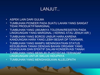 LANJUT..LANJUT..
• ASPEK LAIN DARI GULMA
• TUMBUHAN PIONEER PADA SUATU LAHAN YANG SANGAT
TIDAK PRODUKTIF/MARGINAL
• TUMBUHAN YANG UMUMNYA TOLERAN/RESISTEN PADA
LINGKUNGAN YANG MARGINAL ( KERING ATAU JENUH AIR )
• TUMBUHAN YANG BOROS UNSUR HARA,KARENA
KANDUNGAN HARA YANG LEBIH BESAR DP TANAMAN.
• TUMBUHAN YANG MAMPU MENINGKATKAN STATUS
KESUBURAN TANAH DENGAN BAHAN ORGANIK YANG
DIHASILKAN DAN EFEKTIF DALAM KONSERVASI TANAH
• TUMBUHAN YANG MEMILIKI PLASTISITAS TERHADAP
LINGKUNGAN UNTUK SIKLUS HIDUPNYA
• TUMBUHAN YANG MENGHASILKAN ALLELOPATH
 