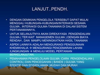 LANJUT..PENDH.LANJUT..PENDH.
• DENGAN DEMIKIAN PENGELOLA TERSEBUT DAPAT MULAI
MENGGALI HUBUNGAN-HUBUNGAN/INTERAKSI SESAMA
GULMA , INTERAKSI GULMA-TANAMAN DI DALAM SISTEM
PERTANAMANNYA.
• UNTUK SELANJUTNYA AKAN DIREKAYASA PENGENDALIAN
GULMA ( TER KAIT MANAGEMEN GULMA ) DENGAN BIAYA
RENDAH , DAN MAMPU MENINGKATKAN HASIL TANAMAN
• ASPEK LAINNYA ADALAH MENGURANGI PENGGUNAAN
KHEMIKHALIA  MENGURANGI PENCEMARAN LAHAN
/LINGKUNGAN  MENUJU MODEL PERTANIAN
BERKELANJUTAN.
• PEMAHAMAN PENGELOLAAN GULMA :CARA PENGENDALIAN (
CONTROL) DAN PENCEGAHAN ( BANDS ) GULMA YANG
EFEKTIF DAN EFISIEN,AMAN ,MUDAH DAN MURAH
 