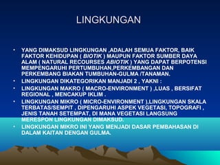 LINGKUNGANLINGKUNGAN
• YANG DIMAKSUD LINGKUNGAN ,ADALAH SEMUA FAKTOR, BAIK
FAKTOR KEHIDUPAN ( BIOTIK ) MAUPUN FAKTOR SUMBER DAYA
ALAM ( NATURAL RECOURSES ABIOTIK ) YANG DAPAT BERPOTENSI
MEMPENGARUHI PERTUMBUHAN,PERKEMBANGAN DAN
PERKEMBANG BIAKAN TUMBUHAN-GULMA /TANAMAN.
• LINGKUNGAN DIKATEGORIKAN MANJADI 2 , YAKNI :
• LINGKUNGAN MAKRO ( MACRO-ENVIRONMENT ) ,LUAS , BERSIFAT
REGIONAL , MENCAKUP IKLIM .
• LINGKUNGAN MIKRO ( MICRO-ENVIRONMENT ),LINGKUNGAN SKALA
TERBATAS/SEMPIT , DIPENGARUHI ASPEK VEGETASI, TOPOGRAFI ,
JENIS TANAH SETEMPAT, DI MANA VEGETASI LANGSUNG
MERESPON LINGKUNGAN DIMAKSUD.
• LINGKUNGAN MIKRO INI YANG MENJADI DASAR PEMBAHASAN DI
DALAM KAITAN DENGAN GULMA.
 
