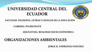 UNIVERSIDAD CENTRAL DEL
ECUADOR
ORGANIZACIONES AMBIENTALES
FACULTAD: FILOSOFÍA, LETRAS Y CIENCIAS DE LA EDUCACIÓN
JORGE R. ANDRANGO SÁNCHEZ
CARRERA: PLURILINGÜE
ASIGNATURA: REALIDAD SOCIO-ECÓNOMICA
 