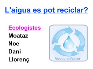 L'aigua es pot reciclar?
Ecologistes
Moataaz
Noe
Dani
Llorenç
 