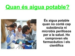 Quan és aigua potable?
És aigua potable
quan no conté cap
substància ni
microbis perillosos
per a la salud. Ho
comproven els
farmacèutics i els
científics
 