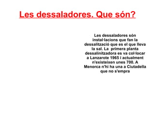 Les dessaladores. Que són?
Les dessaladores són
instal·lacions que fan la
dessalització que es el que lleva
la sal. La primera planta
dessalinitzadora es va col·locar
a Lanzarote 1965 i actualment
n'existeixen unes 700. A
Menorca n'hi ha una a Ciutadella
que no s'empra
 