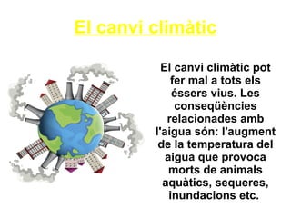 El canvi climàtic
El canvi climàtic pot
fer mal a tots els
éssers vius. Les
conseqüències
relacionades amb
l'aigua són: l'augment
de la temperatura del
aigua que provoca
morts de animals
aquàtics, sequeres,
inundacions etc.
 