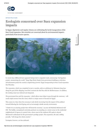 8/7/2015 Ecologists concerned over Suez expansion impacts | Environment | DW.COM | 06.08.2015
http://www.dw.com/en/ecologists­concerned­over­suez­expansion­impacts/a­18631415 1/4
INFRASTRUCTURE
Ecologists concerned over Suez expansion
impacts
In Egypt, dignitaries and regular citizens are celebrating the lavish inauguration of the
Suez Canal expansion. But scientists are concerned about its environmental impacts ­
particularly from invasive species.
In recent days, billboards have appeared along Cairo's congested roads, announcing "An Egyptian
project, mesmerizing the world." Huge flags flutter limply from government buildings as television
advertizements praise the country's engineering prowess: Egypt inaugurating its Suez Canal expansion
this Thursday.
The expansion, which was completed in just 11 months, adds an additional 37­kilometer­long lane
along the part of the shipping canal that connects the Red Sea with the Mediterranean. In addition,
the existing canal was widened and deepened.
The government has said the expansion ­ which allows more ships to pass through the waterway ­ will
nearly triple revenue from the canal, which is a major source of income for Egypt.
This comes at a time when the economy is only slowly recovering from the impact of the political
turmoil following the Arab Spring and an increasingly volatile security environment.
"I think it is an amazing project that will boost the economy," 24­year­old Mahitab Mahmoud told
DW. The bubbly, unemployed university graduate was standing on a street corner in the residential
neighborhood of Agouza in central Cairo, where most of the residents DW spoke to shared
Mahmoud's enthusiasm for the government's prestige project. The expansion, she said, smiling
proudly, "will change the whole country."
Ecologists, however, are less enthused.
LIVE BLOGS
TOP STORIES / ENVIRONMENT
 