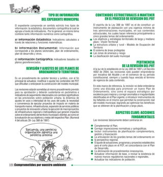 TIPO DE INFORMACIÓN                       CONTENIDOS ESTRUCTURALES A MANTENER
                                DEL EXPEDIENTE MUNICIPAL                            EN EL PROCESO DE REVISION DEL POT
   El expediente comprende en sentido estricto tres tipos de                 El espíritu de la Ley 388 de 1997 es el de constituir un
   información: la estadística, documental y cartográfica la cual se         instrumento de planeación con una vigencia mínima de
   agrupa a través de indicadores. Por lo general, un mismo tema             tres administraciones municipales, en sus contenidos
   contiene tanto información numérica como cartográfica.                    estructurales, los cuales hacen referencia principalmente a
                                                                             cinco grandes temas del ordenamiento:
   a) Información Estadística: Indicadores calculados a                      Los objetivos y estrategias territoriales de largo y mediano
   través de relaciones y funciones matemáticas.                             plazo - Visión Territorial
                                                                             La estructura urbana y rural - Modelo de Ocupación del
   b) Información Documental: Información que                                Territorio
   corresponde a los planes sectoriales, plan de ordenamiento,               El sistema de áreas protegidas
   plan de desarrollo y otros.                                               Las zonas de amenaza y riesgo
                                                                             La clasificación del suelo municipal
   c) Información Cartográfica: Indicadores basados en
   planos georeferenciados.                                                                                         PERTINENCIA
                                                                                                          DE LA REVISIÓN DEL POT
               REVISIÓN Y AJUSTES DE LOS PLANES DE                           A la luz de lo establecido en la Ley 388 de 1997 y el Decreto
                       ORDENAMIENTO TERRITORIAL                              4002 de 2004, las revisiones solo pueden emprenderse
                                                                             por iniciativa del Alcalde y en el comienzo de su período
   Es un procedimiento de carácter técnico y jurídico, con el fin            constitucional, siempre y cuando haya vencido el término
   principal de actualizar, modificar o ajustar los contenidos del POT       de vigencia de cada contenido.
   que dificultan o entorpecen la construcción del modelo municipal.
                                                                             En este marco de referencia, la revisión no debe entenderse
   Las revisiones estarán sometidas al mismo procedimiento previsto          como una disculpa para promover un nuevo Plan de
   para su aprobación y deberán sustentarse en parámetros e                  Ordenamiento, sino como el espacio estratégico por
   indicadores de seguimiento relacionados con cambios significativos        excelencia para mejorar y corregir anomalías e irregularidades
   en las previsiones sobre población urbana; la dinámica de                 identificadas en el Plan vigente, e introducir instrumentos de
   ajustes en usos o intensidad de los usos del suelo; la necesidad          ley faltantes en el mismo que permitan la construcción real
   o conveniencia de ejecutar proyectos de impacto en materia de             del modelo municipal, logrando así optimizar los beneficios
   transporte masivo, infraestructuras, expansión de servicios públicos      que se obtienen de la planificación a largo plazo.
   o proyectos de renovación urbana; la ejecución de macroproyectos
   de infraestructura regional o metropolitana que generen impactos                                ASPECTOS CLAVE: ACCIONES
   sobre el ordenamiento del territorio municipal o distrital, así como en
   la evaluación de sus objetivos y metas del respectivo Plan. (Numeral                                     FUNDAMENTALES
   4 del artículo 28- Ley 388 de 1997)                                       Las revisiones básicamente deben centrarse en:

                                                                              Complementar el Plan.
                                                                              Corregir imprecisiones normativas y cartográficas.
                                                                              Incluir instrumentos de planificación complementaria,
                                                                              gestión y financiación
                                                                              La articulación de los grandes temas del ordenamiento en
                                                                              la perspectiva regional.
                                                                              El ajuste de actuaciones, programas y proyectos establecidos
                                                                              para el corto plazo en el POT, en concordancia con el Plan
                                                                              de Desarrollo.
                                                                              La eliminación de procedimientos innecesarios.
                                                                              Actualizar información de base, o revisar la existencia de
                                                                              nuevos marcos regulatorios nacionales o regionales.
                                                                              Actualizar los indicadores de población.

10 Comprometidos por nuestro ambiente
 