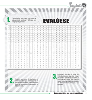 1.     Encuentre los principales conceptos de
       ordenamiento territorial y defínalos con
       sus propias palabras.                                EVALÚESE
 P	   C	    O	   M	   P	   O	    N	   E	   N	     T	   E	   R	   U	   R	   A	     L	     D	    F	   T	   E	   E	   S	   R
 O	   D	    C	   V	   B	   N	    O	   J	   U	     Y	   I	   O	   P	   I	   O	     I	     O	    L	   L	   X	   Q	   E	       E
 T	   E	    R	   T	   V	   S	    I	   X	   D	     F	   R	   T	   Y	   U	   J	     K	     N	    M	   O	   L	   G	   E	       V
 X	   S	    Q	   D	   O	    S	   P	   C	   F	     C	   A	   F	   E	   T	   E	     R	     O	    B	   Q	   I	   G	   M	       I
 C	   G	    Y	   E	   C	   U	    I	   Z	   O	     N	   A	   D	   E	   R	   I	     E	     S	    G	   O	   X	   S	   G	       S
 F	   H	    U	   U	   A	    X	   C	   A	   U	     R	   I	   F	   E	   R	   O	     W	     A	    N	   W	   E	   R	   R	       I
 G	   J	    J	   I	   C	    I	   I	   L	   O	     P	   L	   O	   Q	   C	   W	     O	     X	    C	   V	   A	   A	   D	   O
 E	   L	    K	   M	   I	   O	    N	   X	   D	     F	   R	   T	   Y	   U	   J	     K	     N	    M	   O	   L	   D	   S	   N
 E	   O	    M	   T	   O	    S	   U	   E	   L	     O	   M	   U	   N	   I	   C	     I	     P	    A	   L	   L	   A	   L	   O
 O	   R	    D	   E	   N	    A	   M	   I	   E	     N	   T	   O	   T	   E	   R	     R	      I	   T	   O	   R	   I	   A	       L
 R	    F	   U	   I	   T	    L	   O	   P	   L	     O	   Q	   C	   W	   O	   X	     C	     V	    B	   N	   T	   U	   I	   R
 P	   A	    C	   F	   E	   M	    A	   N	   J	     C	   O	   M	   U	   O	   I	     L	     C	    V	   B	   L	   B	   O	       X
 B	   E	    R	   R	   R	   R	    M	   X	   R	     G	   T	   Y	   F	   V	   I	     R	     O	    M	   I	   J	   T	   U	       C
 O	   C	    R	   U	   R	    A	   R	   M	   X	     R	   G	   T	   Y	   F	   V	     R	     O	    C	   U	   U	   I	   O	       F
 T	   A	    C	   T	   I	   U	    I	   V	   T	     U	   I	   P	   E	   R	   B	     L	     O	    T	   C	   K	   K	   L	   G
 C	   A	    S	   S	   T	    I	   C	   E	   R	     T	   Y	   I	   I	   O	   P	     K	     L	    T	   K	   O	   J	   K	       E
 C	   O	    M	   P	   O	   N	    E	   N	   T	     E	   U	   R	   B	   A	   N	     O	     Y	    A	   I	   T	   E	   S	       E
 S	   P	    A	   I	   R	    J	   Y	   J	   L	     O	   W	   U	   B	   A	   N	     N	     L	    L	   Q	   R	   S	   T	       I
 X	   K	    R	   O	   I	   X	    D	   F	   R	     T	   Y	   U	   J	   K	   N	     M	     O	    L	   I	   H	   R	   T	       T
 C	   L	    S	   M	   A	   C	    G	   F	   H	     U	   M	   O	   R	   L	   A	     L	     J	    G	   G	   G	   J	   E	   M
 V	   L	    W	   N	   L	   O	    C	   U	   P	     A	   C	   I	   O	   N	   H	     U	     M	    O	   R	   L	   A	   L	       T




                                                                           3.
                                                                                       Considera que en su lugar de
                                                                                       vivienda (urbano) o predio (rural)
                                                                                       se realizan actividades acordes al

      2.
             Realice un mapa de su lugar de                                            uso que se le debe dar al suelo
            vivienda (urbano) o predio (rural) en                                      según la normatividad mencionada
            el cual identifique los diferentes usos                                    en el documento? Por que?. De
            dados al suelo según lo aprendido en                                       ejemplos.
            el documento.



                                                                                Comprometidos por nuestro ambiente              11
 