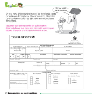 En esta ficha encontrara la manera de inscribirse a este
curso la cual debera llevar diligenciada a los diferentes
Centros de Formación del SENA del municipio al que
pertenezca.

Recuerde que debe guardar las evaluaciones
desarrolladas ya que estas son parte del soporte que
debera presentar a la hora de la Certificación.




12 Comprometidos por nuestro ambiente
 