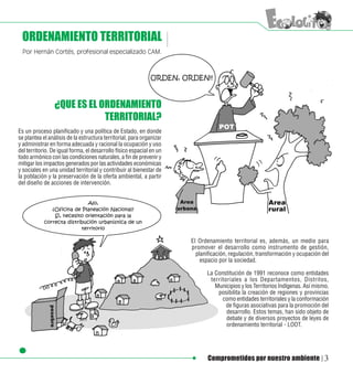 ORDENAMIENTO TERRITORIAL
 Por Hernán Cortés, profesional especializado CAM.




                 ¿QUE ES EL ORDENAMIENTO
                             TERRITORIAL?
Es un proceso planificado y una política de Estado, en donde
se plantea el análisis de la estructura territorial, para organizar
y administrar en forma adecuada y racional la ocupación y uso
del territorio. De igual forma, el desarrollo físico espacial en un
todo armónico con las condiciones naturales, a fin de prevenir y
mitigar los impactos generados por las actividades económicas
y sociales en una unidad territorial y contribuir al bienestar de
la población y la preservación de la oferta ambiental, a partir
del diseño de acciones de intervención.




                                                                      El Ordenamiento territorial es, además, un medio para
                                                                      promover el desarrollo como instrumento de gestión,
                                                                        planificación, regulación, transformación y ocupación del
                                                                          espacio por la sociedad.

                                                                            La Constitución de 1991 reconoce como entidades
                                                                             territoriales a los Departamentos, Distritos,
                                                                               Municipios y los Territorios Indígenas. Así mismo,
                                                                                posibilita la creación de regiones y provincias
                                                                                  como entidades territoriales y la conformación
                                                                                    de figuras asociativas para la promoción del
                                                                                    desarrollo. Estos temas, han sido objeto de
                                                                                    debate y de diversos proyectos de leyes de
                                                                                    ordenamiento territorial - LOOT.




                                                                             Comprometidos por nuestro ambiente                3
 
