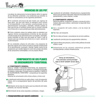 VIGENCIAS DE LOS POT
                                                                         Localización de actividades, infraestructuras y equipamientos
 Los planes de ordenamiento territorial deberán definir la vigencia      básicos para garantizar adecuadas relaciones funcionales entre
 de sus diferentes contenidos y las condiciones que ameritan su          asentamientos y zonas urbanas y rurales
 revisión en concordancia con los siguientes parámetros:
                                                                         b) COMPONENTE URBANO:
 a) El contenido estructural del plan tendrá una vigencia de             Define las políticas, programas, acciones y normas de corto y
 largo plazo, que para este efecto se entenderá como mínimo              mediano plazo para orientar y administrar el desarrollo físico
 el correspondiente a tres períodos constitucionales de las              de la ciudad.
 administraciones municipales y distritales, teniendo cuidado en
 todo caso de que el momento previsto para su revisión coincida          Uso y ocupación del suelo urbano y de las áreas de
 con el inicio de un nuevo período para estas administraciones.          expansión.
 b) Como contenido urbano de mediano plazo se entenderá una              Plan Vial y de transporte.
 vigencia mínima correspondiente al término de dos períodos
 constitucionales de las administraciones municipales y distritales,     Plan de redes primarias y secundarias de servicios públicos.
 siendo entendido en todo caso que puede ser mayor si ello se
 requiere para que coincida con el inicio de un nuevo período de         Localización prevista para los equipamientos colectivos.
 la administración.
                                                                         Espacios libres para parques y zonas verdes públicas de escala
 c) Los contenidos urbanos de corto plazo y los programas de             urbana o zonal.
 ejecución regirán como mínimo durante un período constitucional
 de la administración municipal y distrital, habida cuenta de las        Señalamiento de las cesiones urbanísticas gratuitas
 excepciones que resulten lógicas en razón de la propia naturaleza       correspondientes a dichas infraestructuras.
 de las actuaciones contempladas o de sus propios efectos.




              COMPONENTES DE LOS PLANES
            DE ORDENAMIENTO TERRITORIAL
 a) COMPONENTE GENERAL:
 Define la “VISIÓN Y VOCACIÓN TERRITORIAL DEL MUNICIPIO”,
 mediante el señalamiento de los objetivos y estrategias territoriales
 de mediano y largo plazo. De igual manera se plantea el “MODELO
 DE OCUPACIÓN DEL TERRITORIO”, compuesto por los siguientes
 elementos:
 Sistemas de comunicación entre el área urbana y el área rural.

 La clasificación del territorio en suelo urbano, rural y de expansión
 urbana, con la correspondiente fijación del perímetro del suelo
 urbano.

 Delimitación de las áreas de reserva para la protección del medio
 ambiente y los recursos naturales.

 Determinación de las zonas expuestas a amenazas y riesgos.


6 Comprometidos por nuestro ambiente
 