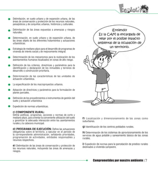 Delimitación, en suelo urbano y de expansión urbana, de las
áreas de conservación y protección de los recursos naturales,
paisajísticos y de conjuntos urbanos, históricos y culturales.

Delimitación de las áreas expuestas a amenazas y riesgos
naturales.

Determinación, en suelo urbano y de expansión urbana, de
las áreas objeto de los diferentes tratamientos y actuaciones
urbanísticas.

Estrategia de mediano plazo para el desarrollo de programas de
vivienda de interés social y de mejoramiento integral.

Determinación de los mecanismos para la reubicación de los
asentamientos humanos localizados en zonas de alto riesgo.

Definición de los criterios, directrices y parámetros para la
identificación y declaración de los inmuebles y terrenos de
desarrollo o construcción prioritaria.

Determinación de las características de las unidades de
actuación urbanística.

La especificación de los macroproyectos urbanos.

Adopción de directrices y parámetros para la formulación de
planes parciales.

Definición de los procedimientos e instrumentos de gestión del
suelo y actuación urbanística

Expedición de normas urbanísticas.

c) COMPONENTE RURAL:
Define políticas, programas, acciones y normas de corto y
mediano plazo, para orientar la conveniente utilización del suelo   f) Localización y dimensionamiento de las zonas como
y garantizar la adecuada interacción entre los asentamientos        suburbanas.
rurales y la cabecera municipal.
                                                                    g) Identificación de los centros poblados rurales.
d) PROGRAMA DE EJECUCIÓN: Define las actuaciones
obligatorias sobre el territorio, a ejecutar en el periodo de       h) Determinación de los sistemas de aprovisionamiento de los
la correspondiente administración, señalando prioridades,           servicios de agua potable y saneamiento básico de las zonas
programación de actividades, entidades responsables y               rurales.
recursos respectivos.
                                                                    i) Expedición de normas para la parcelación de predios rurales
e) Delimitación de las áreas de conservación y protección de        destinados a vivienda campestre.
los recursos naturales, incluyendo las áreas de amenazas y
riesgos.


                                                                              Comprometidos por nuestro ambiente               7
 