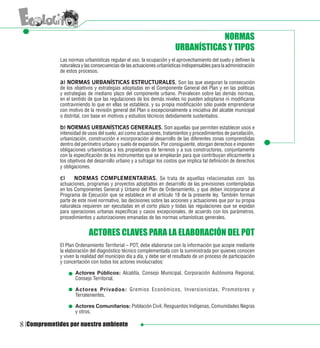 NORMAS
                                                                        URBANÍSTICAS Y TIPOS
             Las normas urbanísticas regulan el uso, la ocupación y el aprovechamiento del suelo y definen la
             naturaleza y las consecuencias de las actuaciones urbanísticas indispensables para la administración
             de estos procesos.

             a) NORMAS URBANÍSTICAS ESTRUCTURALES. Son las que aseguran la consecución
             de los objetivos y estrategias adoptadas en el Componente General del Plan y en las políticas
             y estrategias de mediano plazo del componente urbano. Prevalecen sobre las demás normas,
             en el sentido de que las regulaciones de los demás niveles no pueden adoptarse ni modificarse
             contraviniendo lo que en ellas se establece, y su propia modificación sólo puede emprenderse
             con motivo de la revisión general del Plan o excepcionalmente a iniciativa del alcalde municipal
             o distrital, con base en motivos y estudios técnicos debidamente sustentados.
             	
             b) NORMAS URBANÍSTICAS GENERALES. Son aquellas que permiten establecer usos e
             intensidad de usos del suelo, así como actuaciones, tratamientos y procedimientos de parcelación,
             urbanización, construcción e incorporación al desarrollo de las diferentes zonas comprendidas
             dentro del perímetro urbano y suelo de expansión. Por consiguiente, otorgan derechos e imponen
             obligaciones urbanísticas a los propietarios de terrenos y a sus constructores, conjuntamente
             con la especificación de los instrumentos que se emplearán para que contribuyan eficazmente a
             los objetivos del desarrollo urbano y a sufragar los costos que implica tal definición de derechos
             y obligaciones.

             c)	    NORMAS COMPLEMENTARIAS. Se trata de aquellas relacionadas con las
             actuaciones, programas y proyectos adoptados en desarrollo de las previsiones contempladas
             en los Componentes General y Urbano del Plan de Ordenamiento, y que deben incorporarse al
             Programa de Ejecución que se establece en el artículo 18 de la presente ley. También forman
             parte de este nivel normativo, las decisiones sobre las acciones y actuaciones que por su propia
             naturaleza requieren ser ejecutadas en el corto plazo y todas las regulaciones que se expidan
             para operaciones urbanas específicas y casos excepcionales, de acuerdo con los parámetros,
             procedimientos y autorizaciones emanadas de las normas urbanísticas generales.


                           ACTORES CLAVES PARA LA ELABORACIÓN DEL POT
             El Plan Ordenamiento Territorial – POT, debe elaborarse con la información que acopie mediante
             la elaboración del diagnóstico técnico complementada con la suministrada por quienes conocen
             y viven la realidad del municipio día a día, y debe ser el resultado de un proceso de participación
             y concertación con todos los actores involucrados:

                    Actores Públicos: Alcaldía, Consejo Municipal, Corporación Autónoma Regional,
                    Consejo Territorial.

                    Actores Privados: Gremios Económicos, Inversionistas, Promotores y
                    Terratenientes.

                    Actores Comunitarios: Población Civil, Resguardos Indígenas, Comunidades Negras
                    y otros.

8 Comprometidos por nuestro ambiente
 