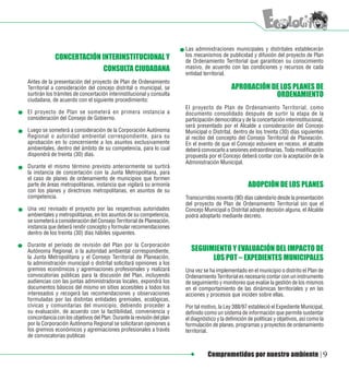 Las administraciones municipales y distritales establecerán
             CONCERTACIÓN INTERINSTITUCIONAL Y                          los mecanismos de publicidad y difusión del proyecto de Plan
                                                                        de Ordenamiento Territorial que garanticen su conocimiento
                                    CONSULTA CIUDADANA                  masivo, de acuerdo con las condiciones y recursos de cada
                                                                        entidad territorial.
Antes de la presentación del proyecto de Plan de Ordenamiento
Territorial a consideración del concejo distrital o municipal, se                             APROBACIÓN DE LOS PLANES DE
surtirán los trámites de concertación interinstitucional y consulta                                       ORDENAMIENTO
ciudadana, de acuerdo con el siguiente procedimiento:
                                                                        El proyecto de Plan de Ordenamiento Territorial, como
El proyecto de Plan se someterá en primera instancia a                  documento consolidado después de surtir la etapa de la
consideración del Consejo de Gobierno.                                  participación democrática y de la concertación interinstitucional,
                                                                        será presentado por el Alcalde a consideración del Concejo
Luego se someterá a consideración de la Corporación Autónoma            Municipal o Distrital, dentro de los treinta (30) días siguientes
Regional o autoridad ambiental correspondiente, para su                 al recibo del concepto del Consejo Territorial de Planeación.
aprobación en lo concerniente a los asuntos exclusivamente              En el evento de que el Concejo estuviere en receso, el alcalde
ambientales, dentro del ámbito de su competencia, para lo cual          deberá convocarlo a sesiones extraordinarias. Toda modificación
dispondrá de treinta (30) días.                                         propuesta por el Concejo deberá contar con la aceptación de la
                                                                        Administración Municipal.
Durante el mismo término previsto anteriormente se surtirá
la instancia de concertación con la Junta Metropolitana, para
el caso de planes de ordenamiento de municipios que formen
parte de áreas metropolitanas, instancia que vigilará su armonía                                      ADOPCIÓN DE LOS PLANES
con los planes y directrices metropolitanas, en asuntos de su
competencia.                                                            Transcurridos noventa (90) días calendario desde la presentación
                                                                        del proyecto de Plan de Ordenamiento Territorial sin que el
Una vez revisado el proyecto por las respectivas autoridades            Concejo Municipal o Distrital adopte decisión alguna, el Alcalde
ambientales y metropolitanas, en los asuntos de su competencia,         podrá adoptarlo mediante decreto.
se someterá a consideración del Consejo Territorial de Planeación,
instancia que deberá rendir concepto y formular recomendaciones
dentro de los treinta (30) días hábiles siguientes.

Durante el período de revisión del Plan por la Corporación
Autónoma Regional, o la autoridad ambiental correspondiente,              SEGUIMIENTO Y EVALUACIÓN DEL IMPACTO DE
la Junta Metropolitana y el Consejo Territorial de Planeación,                  LOS POT – EXPEDIENTES MUNICIPALES
la administración municipal o distrital solicitará opiniones a los
gremios económicos y agremiaciones profesionales y realizará            Una vez se ha implementado en el municipio o distrito el Plan de
convocatorias públicas para la discusión del Plan, incluyendo           Ordenamiento Territorial es necesario contar con un instrumento
audiencias con las juntas administradoras locales, expondrá los         de seguimiento y monitoreo que evalúe la gestión de los mismos
documentos básicos del mismo en sitios accesibles a todos los           en el comportamiento de las dinámicas territoriales y en las
interesados y recogerá las recomendaciones y observaciones              acciones y procesos que inciden sobre ellas.
formuladas por las distintas entidades gremiales, ecológicas,
cívicas y comunitarias del municipio, debiendo proceder a               Por tal motivo, la Ley 388/97 estableció el Expediente Municipal,
su evaluación, de acuerdo con la factibilidad, conveniencia y           definido como un sistema de información que permite sustentar
concordancia con los objetivos del Plan. Durante la revisión del plan   el diagnóstico y la definición de políticas y objetivos, así como la
por la Corporación Autónoma Regional se solicitaran opiniones a         formulación de planes, programas y proyectos de ordenamiento
los gremios económicos y agremiaciones profesionales a través           territorial.
de convocatorias publicas


                                                                                  Comprometidos por nuestro ambiente                       9
 