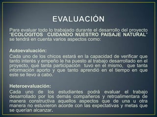 Para evaluar todo lo trabajado durante el desarrollo del proyecto
“ECOLOGITOS CUIDANDO NUESTRO PAISAJE NATURAL”
se tendrá en cuenta varios aspectos como:
Autoevaluación:
Cada uno de los chicos estará en la capacidad de verificar que
tanto interés y empeño le ha puesto al trabajo desarrollado en el
proyecto, que tanta participación tuvo en el mismo, que tanta
información aporto y que tanto aprendió en el tiempo en que
este se llevo a cabo.
Heteroevaluación:
Cada uno de los estudiantes podrá evaluar el trabajo
desarrollado por los demás compañeros y retroalimentara de
manera constructiva aquellos aspectos que de una u otra
manera no estuvieron acorde con las expectativas y metas que
se querían alcanzar.
 