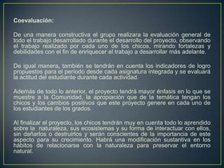 Coevaluación:
De una manera constructiva el grupo realizara la evaluación general de
todo el trabajo desarrollado durante el desarrollo del proyecto, observando
el trabajo realizado por cada uno de los chicos, mirando fortalezas y
debilidades con el fin de enriquecer el trabajo a desarrollar más adelante.
De igual manera, también se tendrán en cuenta los indicadores de logro
propuestos para el período desde cada asignatura integrada y se evaluará
la actitud del estudiante durante cada actividad.
Además de todo lo anterior, el proyecto tendrá mayor énfasis en lo que se
muestre a la Comunidad, la apropiación que de la temática tengan los
chicos y los cambios positivos que este proyecto genere en cada uno de
los estudiantes de los grados.
Al finalizar el proyecto, los chicos tendrán muy en cuenta todo lo aprendido
sobre la naturaleza, sus ecosistemas y su forma de interactuar con ellos,
sin dañarlos o destruirlos y serán conscientes de la importancia de este
aspecto para su crecimiento. Habrá una modificación sustantiva en los
hábitos de relacionarse con la naturaleza para preservar el entorno
natural.
 