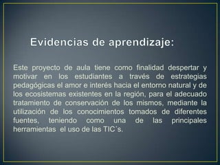 Este proyecto de aula tiene como finalidad despertar y
motivar en los estudiantes a través de estrategias
pedagógicas el amor e interés hacia el entorno natural y de
los ecosistemas existentes en la región, para el adecuado
tratamiento de conservación de los mismos, mediante la
utilización de los conocimientos tomados de diferentes
fuentes, teniendo como una de las principales
herramientas el uso de las TIC´s.
 