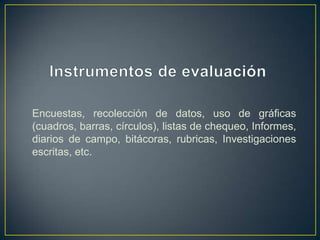 Encuestas, recolección de datos, uso de gráficas
(cuadros, barras, círculos), listas de chequeo, Informes,
diarios de campo, bitácoras, rubricas, Investigaciones
escritas, etc.
 