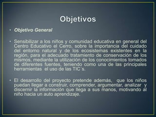 • Objetivo General
• Sensibilizar a los niños y comunidad educativa en general del
Centro Educativo el Cerro, sobre la importancia del cuidado
del entorno natural y de los ecosistemas existentes en la
región, para el adecuado tratamiento de conservación de los
mismos, mediante la utilización de los conocimientos tomados
de diferentes fuentes, teniendo como una de las principales
herramientas el uso de las TIC´s.
• El desarrollo del proyecto pretende además, que los niños
puedan llegar a construir, comprender, argumentar, analizar y
discernir la información que llega a sus manos, motivando al
niño hacia un auto aprendizaje.
 