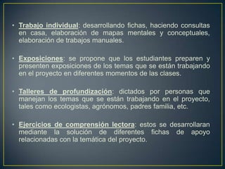 • Trabajo individual: desarrollando fichas, haciendo consultas
en casa, elaboración de mapas mentales y conceptuales,
elaboración de trabajos manuales.
• Exposiciones: se propone que los estudiantes preparen y
presenten exposiciones de los temas que se están trabajando
en el proyecto en diferentes momentos de las clases.
• Talleres de profundización: dictados por personas que
manejan los temas que se están trabajando en el proyecto,
tales como ecologistas, agrónomos, padres familia, etc.
• Ejercicios de comprensión lectora: estos se desarrollaran
mediante la solución de diferentes fichas de apoyo
relacionadas con la temática del proyecto.
 
