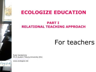 ECOLOGIZE EDUCATION PART I  RELATIONAL TEACHING APPROACH Rudy Vandamme Ph.D student Tilburg University (EU) [email_address] www.ecologize.net For teachers   
