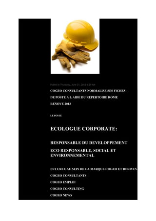 Mon blog

COGEO CONSULTANTS RECRUTE UN ECOLOGUE
Publié le Thursday, June 21, 2012 6:29 AM

COGEO CONSULTANTS NORMALISE SES FICHES

DE POSTE A L AIDE DU REPERTOIRE ROME

RENOVE 2013


LE POSTE




ECOLOGUE CORPORATE:

RESPONSABLE DU DEVELOPPEMENT
ECO RESPONSABLE, SOCIAL ET
ENVIRONNEMENTAL


EST CREE AU SEIN DE LA MARQUE COGEO ET DERIVES

COGEO CONSULTANTS

COGEO EMPLOI

COGEO CONSULTING

COGEO NEWS
 