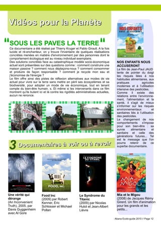 Vidéos pour la Planète
"                                                                        "
 SOUS LES PAVES LA TERRE
 Ce documentaire a été réalisé par Thierry Kruger et Pablo Girault. A la fois
 lucide et ré-enchanteur, on y trouve l'inventaire de quelques réalisations
 concrètes menées en matière d'environnement par des personnes dont le
 comportement écologique est au niveau individuel exemplaire.
 Des solutions concrètes face au catastrophique modèle socio-économique              NOS ENFANTS NOUS
 actuel sont présentées sur des questions comme : comment construire une             ACCUSERONT
 maison passive ? comment nous déplaçons-nous ? comment consommer                    Le film de Jean-Paul JAUD
 et produire de façon responsable ? comment je recycle mon eau et                    tente de pointer du doigt
 j'économise de l'énergie ?                                                          les risques liées à nos
 Le film offre ainsi des pistes de réflexion alternatives aux modes de vie           habitudes alimentaires, aux
 actuel pour vivre sur la terre sans mettre en péril ses écosystèmes et sa           pratiques           agricoles
 biodiversité, pour adopter un mode de vie économique, tout en tenant                modernes et à l’utilisation
 compte du bien-être humain. s. Et même si les intervenants dans ce film             intensive des pesticides.
 montrent qu'ils butent ici et là contre les rigidités administratives actuelles,    Comme il existe des
 aucun ne renonce.                                                                   relations entre l’environne-
                                                                                     ment, l’alimentation et la
                                                                                     santé, il s'agit de mieux
                                                                                     s’informer sur les risques
                                                                                     environnementaux             et
                                                                                     sanitaires liés à l’utilisation
                                                                                     des pesticides.
                                                                                     Le changement de nos
                                                                                     comportements       s'impose
                                                                                     pour son bien-être : sa
                                                                                     survie     alimentaire       et
                                                                                     sanitaire et celle des
                                                                                     générations futures... Tel



3 Documentaires à voir ou à revoir
                                                                                     est le message que l'on
                                                                                     pourra retenir de ce
                                                                                     superbe documentaire.




Une vérité qui            Food Inc                      Le Syndrome du               Mia et le Migou
dérange                   (2009) par Robert             Titanic                      (2008) de Jacques Rémy
(An Inconvenient          Kenner, Eric                  (2009) par Nicolas           Girerd. Un film d'animation
Truth), 2005, par         Schlosser et Michael          Hulot et Jean-Albert         pour les grands et les
Davis Guggenheim          Pollan                        Lièvre                       petits...
avec Al Gore
                                                                                    Abana Ecolo-guide 2010 // Page 12
 