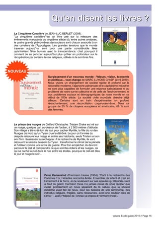 Qu'en disent les livres ?
  La Cinquième Cavalière de JEAN-LUC BERLET (2008).
  "La cinquième cavalière" est un livre axé sur la relecture des
  évènements marquants du vingtième siècle où, entre autres analyses,
  le quatre grands phénomènes destructeurs sont chacun associés à un
  des cavaliers de l'Apocalypse. Les grandes tensions que le monde
  traverse aujourd'hui sont pour une partie considérable liées
  qu'entretient l'être humain avec la transcendance, c'est pourquoi il
  convient de se pencher aujourd'hui plus qu'hier en profondeur sur la
  récupération par certains textes religieux, utilisés à de sombres fins.




NOUVEAU
                                Surgissement d'un nouveau monde - Valeurs, vision, économie
                                et politique... tout change de MARC LUYCKS GHISI" (avril 2010).
                                Nous vivons un changement de société rapide et profond car la
                                rationalité moderne, l'approche patriarcale et le capitalisme industriel
                                ne sont plus capables de formuler une réponse satisfaisante ni au
                                problème de notre survie collective et de celle de l'environnement, ni
                                aux problèmes sociaux et démographiques de notre monde en ce
                                début de XXIe siècle. La société civile mondiale cherche déjà
                                ailleurs. Certains sont en train d'expérimenter un profond
                                réenchantement, une réconciliation corps-coeur-âme. Dans ce
                                groupe de 25 % de citoyens européens et américains, 66 % sont
                                des femmes.




  Le prince des nuages de Galfard Christophe. Tristam Drake est né sur
  un nuage, quelque part au-dessus de l'océan, à 2 000 mètres d'altitude.
  Son village a été créé loin de tout pour cacher Myrtille, la fille du roi des
  Nuages du Nord qu'un Tyran cruel a détrôné. Le jour où l'armée du
  despote retrouve leur nuage et arrête ses habitants, seuls Tristam et son
  ami Tom réussissent à s'échapper. A la recherche de Myrtille, ils vont
  découvrir le sinistre dessein du Tyran : transformer le climat de la planète
  et l'utiliser comme une arme de guerre. Pour l'en empêcher, ils devront
  parcourir le ciel et comprendre ce que sont les éclairs et les nuages, ce
  qui se cache la nuit dans le noir entre les étoiles, pourquoi le ciel est bleu
  le jour et rouge le soir...




                             Peter Camenzind d'Hermann Hesse (1904). "Parti à la recherche des
                             Pommes d’or, Héraclès rencontre Antée. Ensemble, ils luttent et c’est en
                             l’arrachant à la Terre, en le soulevant sur ses épaules qu’Héraclès vient
                             à bout du géant. Hermann Hess n’a jamais cessé de nous répéter que
                             c’était précisément en nous séparant de la nature que la société
                             moderne avait fait de nous, pour les besoins de son commerce, des
                             individus fatigués, fragiles, sans ressources, avec une douleur près de
                             l’âme." - Jean-Philippe de Tonnac (à propos d’Hermann Hess).




                                                                                         Abana Ecolo-guide 2010 // Page 15
 