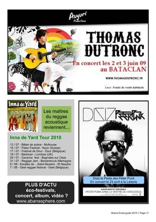 Les maîtres
                           du reggae
                           acoustique
                          reviennent...

Inna de Yard Tour 2010
13 / 07 - Bêtes de scène - Mulhouse
16 / 07 - Paleo Festival - Nyon (Suisse)
17 / 07 - Festival de Dour - Dour (Belgique)
18 / 07 - Barbican - Londres (UK)
29 / 07 - Garance fest - Bagnoles sur Cèze
31 / 07 - Reggae Jam - Bersenbruck Allemagne
6 / 08 - Escales de ...Saint-Nazaire - St Nazaire
7 / 08 - Geel reggae festival - Geel (Belgique)


                                                     Dizis la Peste aka Peter Punk
                                                    En concert le 23 avril à la Laiterie
        PLUS D'ACTU
        éco-festivals,
    concert, album, vidéo ?
     www.abanasphere.com

                                                                    Abana Ecolo-guide 2010 // Page 17
 